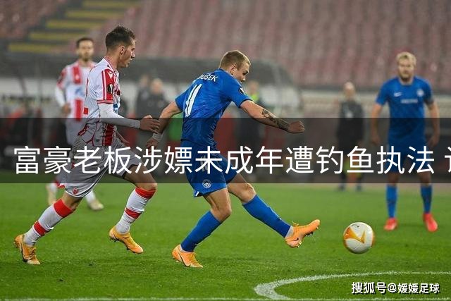 富豪老板涉嫖未成年遭钓鱼执法 认罪后被重罚