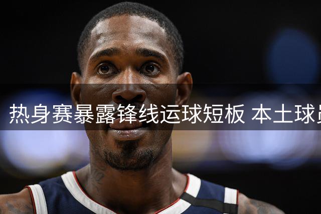 热身赛暴露锋线运球短板 本土球员突破能力引热议